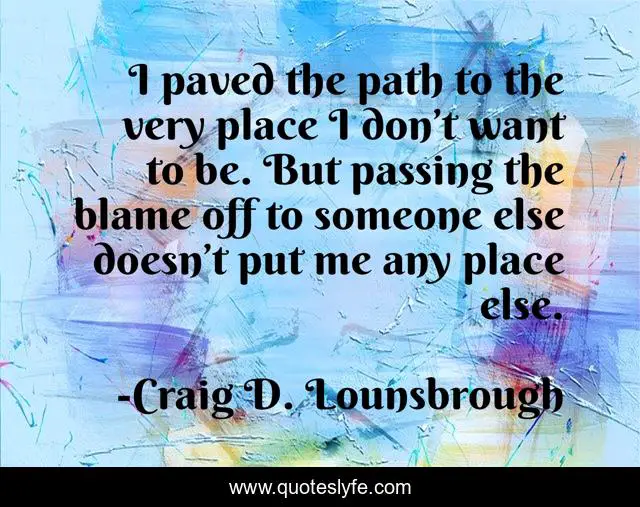 I paved the path to the very place I don’t want to be. But passing the blame off to someone else doesn’t put me any place else.