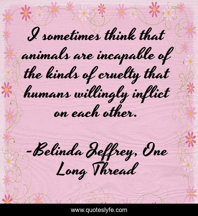 I sometimes think that animals are incapable of the kinds of cruelty that humans willingly inflict on each other.