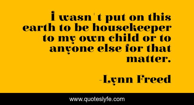 I wasn't put on this earth to be housekeeper to my own child or to anyone else for that matter.