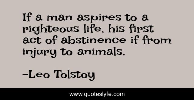 If a man aspires to a righteous life, his first act of abstinence if from injury to animals.