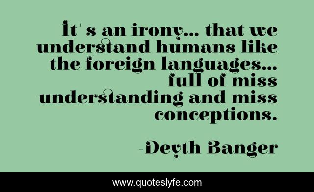 It's an irony... that we understand humans like the foreign languages... full of miss understanding and miss conceptions.