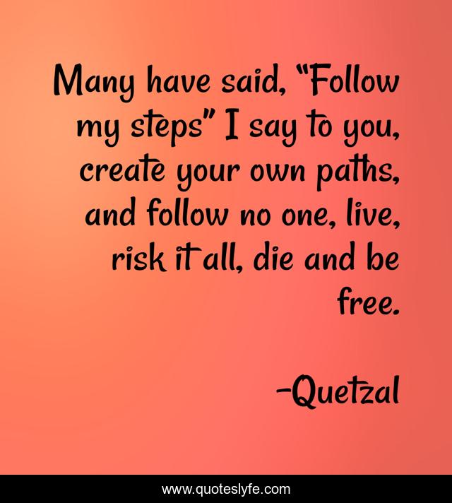 Many have said, “Follow my steps” I say to you, create your own paths, and follow no one, live, risk it all, die and be free.