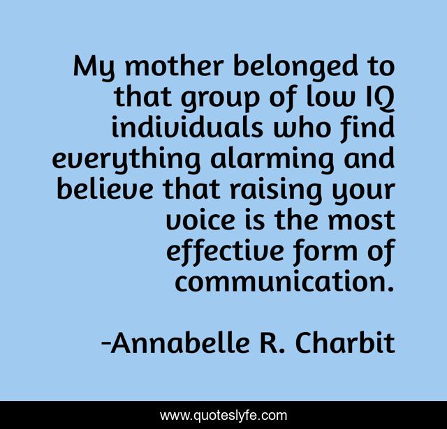My mother belonged to that group of low IQ individuals who find everything alarming and believe that raising your voice is the most effective form of communication.