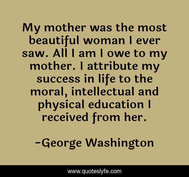My mother was the most beautiful woman I ever saw. All I am I owe to my mother. I attribute my success in life to the moral, intellectual and physical education I received from her.