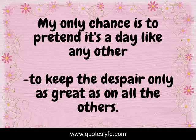 My only chance is to pretend it's a day like any other