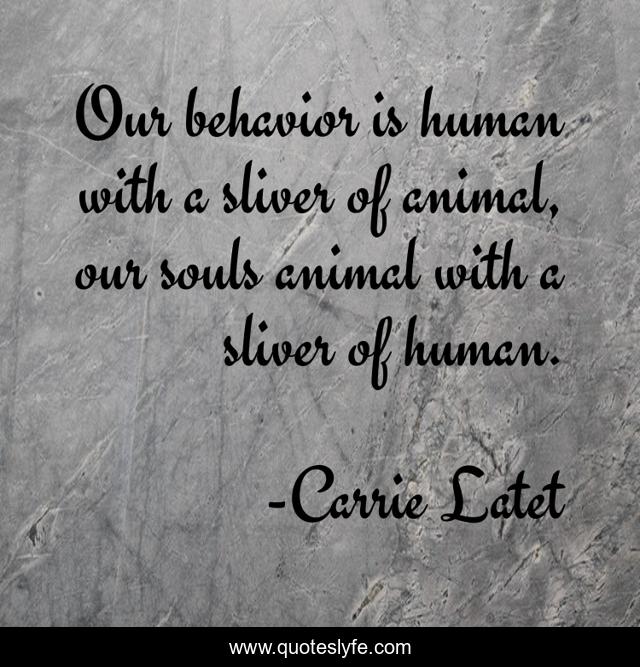 Our behavior is human with a sliver of animal, our souls animal with a sliver of human.