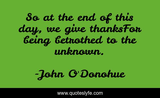 So at the end of this day, we give thanksFor being betrothed to the unknown.