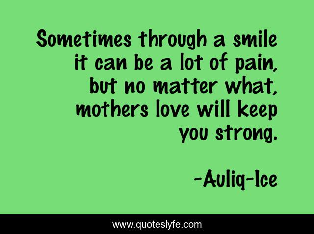 Sometimes through a smile it can be a lot of pain, but no matter what, mothers love will keep you strong.