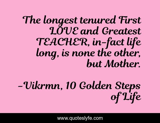 The longest tenured First LOVE and Greatest TEACHER, in-fact life long, is none the other, but Mother.