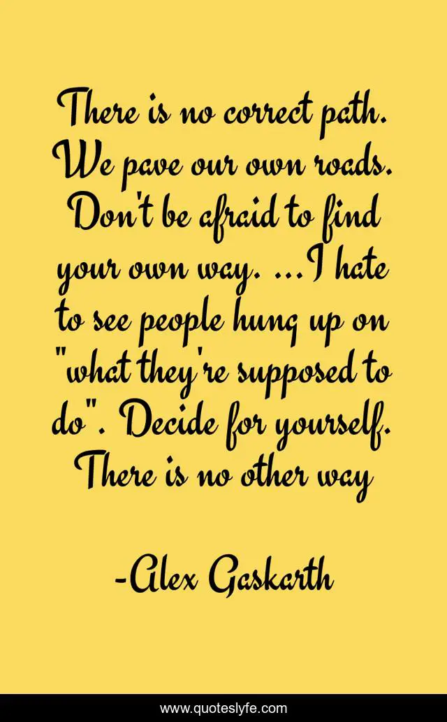 There is no correct path. We pave our own roads. Don't be afraid to find your own way. ...I hate to see people hung up on 