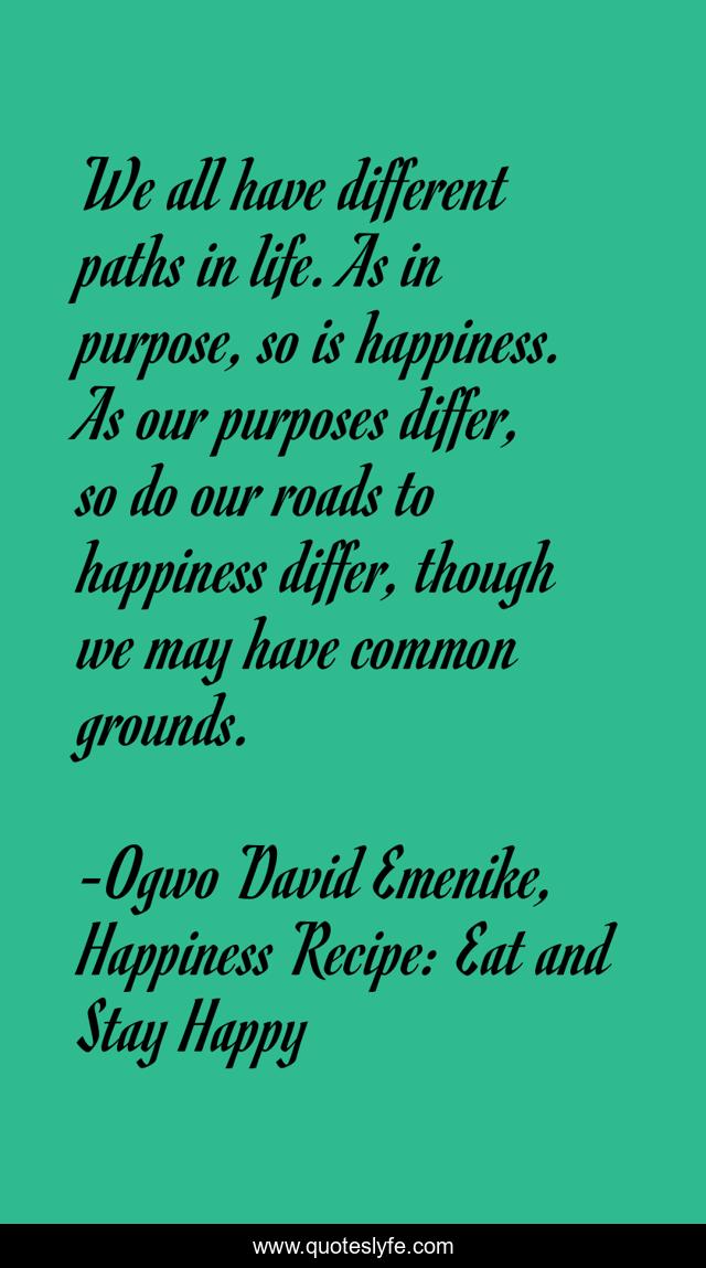 We all have different paths in life. As in purpose, so is happiness. As our purposes differ, so do our roads to happiness differ, though we may have common grounds.