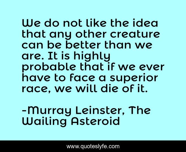 We do not like the idea that any other creature can be better than we are. It is highly probable that if we ever have to face a superior race, we will die of it.