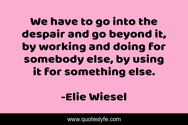 We have to go into the despair and go beyond it, by working and doing for somebody else, by using it for something else.