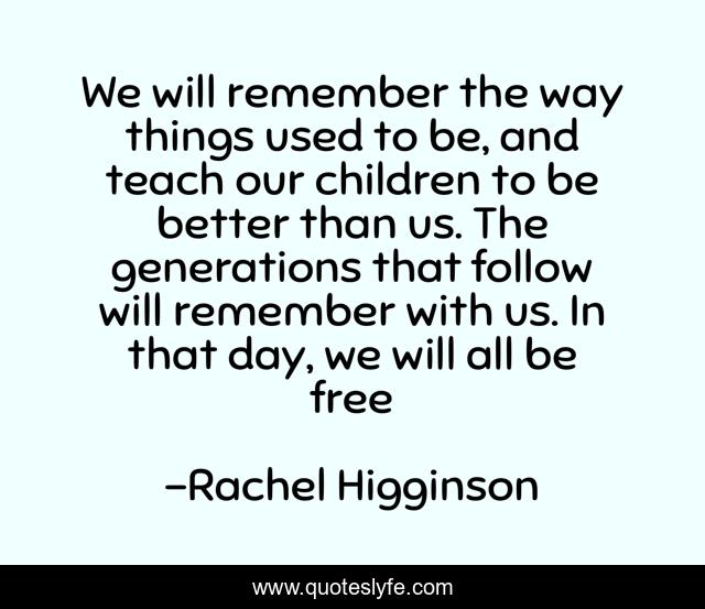 We will remember the way things used to be, and teach our children to be better than us. The generations that follow will remember with us. In that day, we will all be free