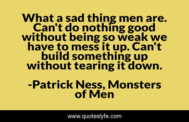 What a sad thing men are. Can't do nothing good without being so weak we have to mess it up. Can't build something up without tearing it down.