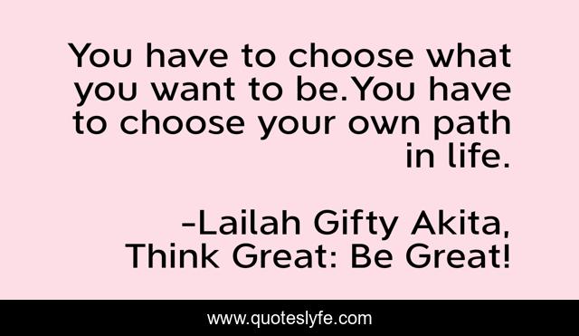 You have to choose what you want to be.You have to choose your own path in life.