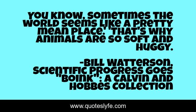 You know, sometimes the world seems like a pretty mean place.' 'That's why animals are so soft and huggy.