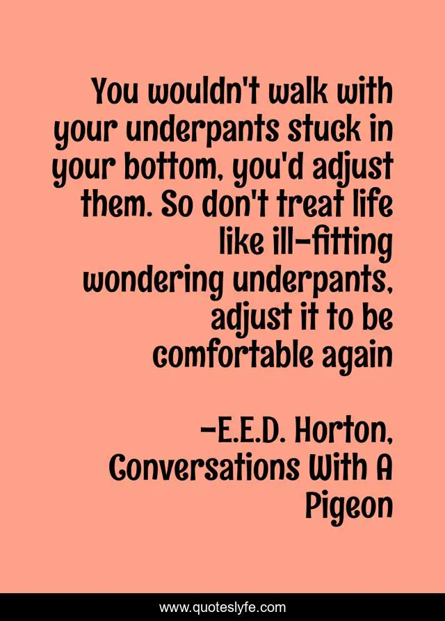 You wouldn't walk with your underpants stuck in your bottom, you'd adjust them. So don't treat life like ill-fitting wondering underpants, adjust it to be comfortable again