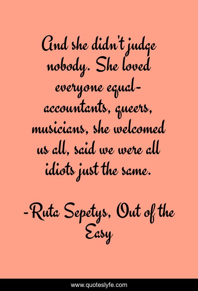 And she didn't judge nobody. She loved everyone equal- accountants, queers, musicians, she welcomed us all, said we were all idiots just the same.