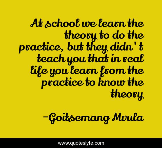 At school we learn the theory to do the practice, but they didn't teach you that in real life you learn from the practice to know the theory
