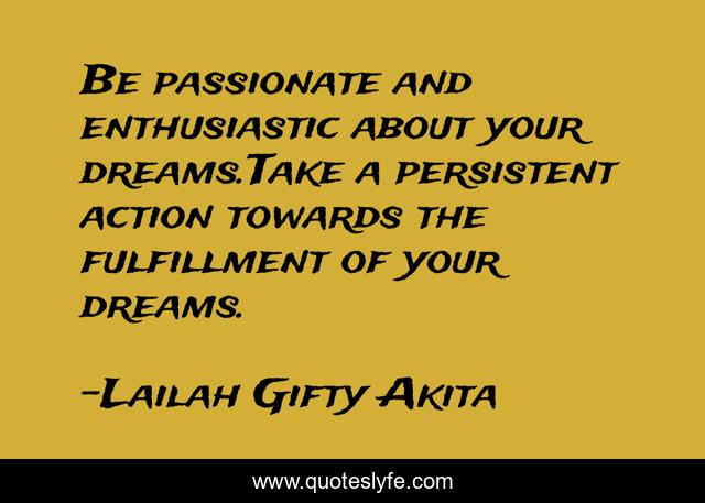 Be passionate and enthusiastic about your dreams.Take a persistent action towards the fulfillment of your dreams.