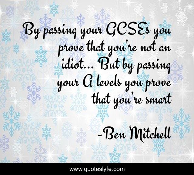 By passing your GCSEs you prove that you’re not an idiot… But by passing your A levels you prove that you’re smart