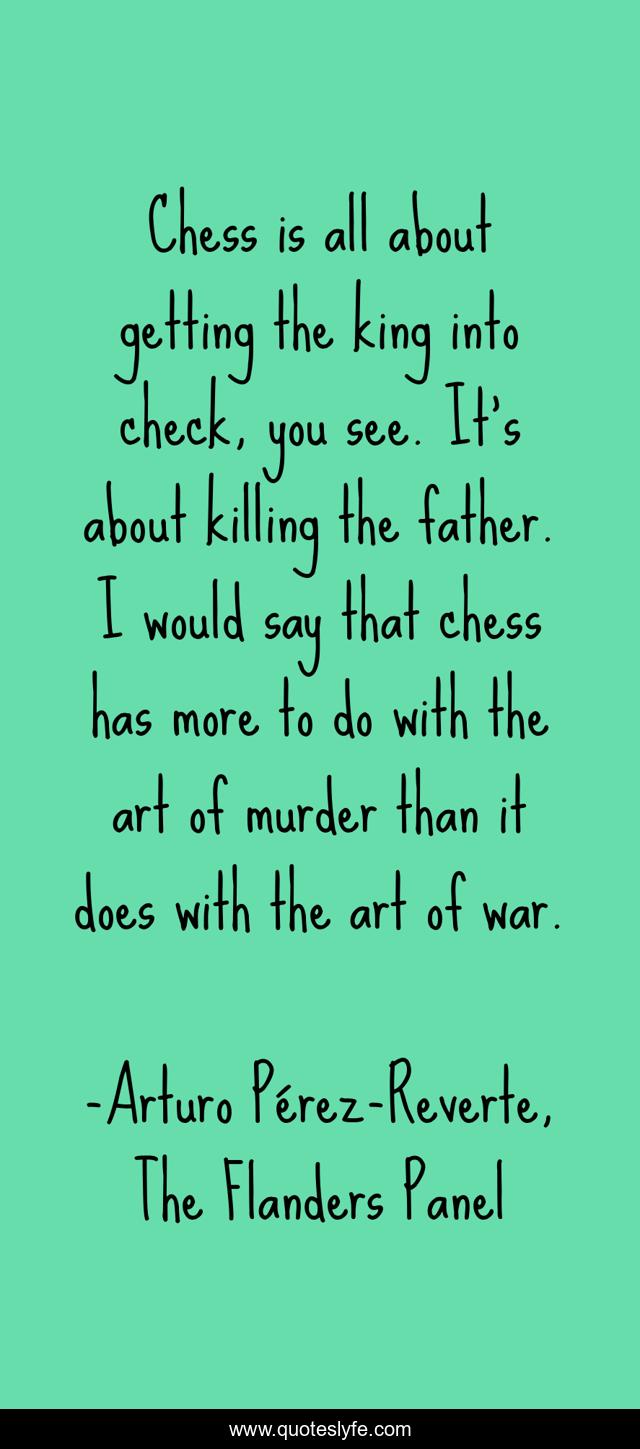 Chess is all about getting the king into check, you see. It's about killing the father. I would say that chess has more to do with the art of murder than it does with the art of war.