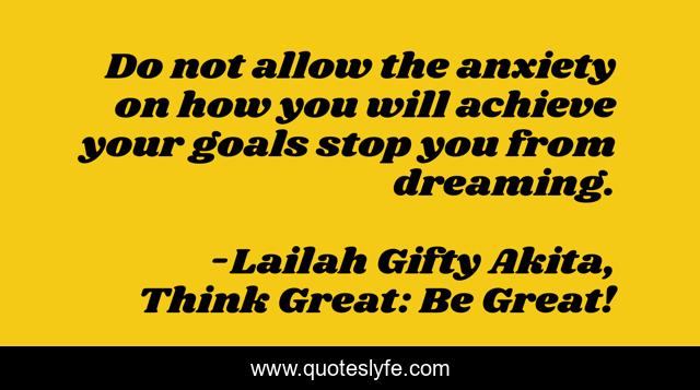 Do not allow the anxiety on how you will achieve your goals stop you from dreaming.