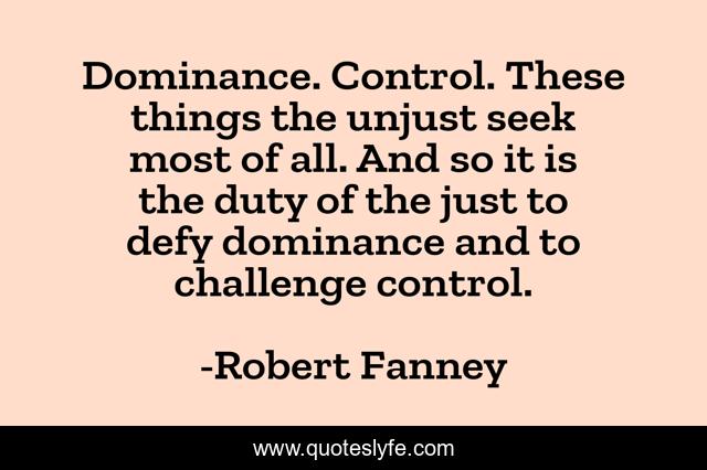 Dominance. Control. These things the unjust seek most of all. And so it is the duty of the just to defy dominance and to challenge control.
