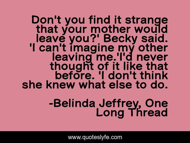 Don't you find it strange that your mother would leave you?' Becky said. 'I can't imagine my other leaving me.'I'd never thought of it like that before. 'I don't think she knew what else to do.