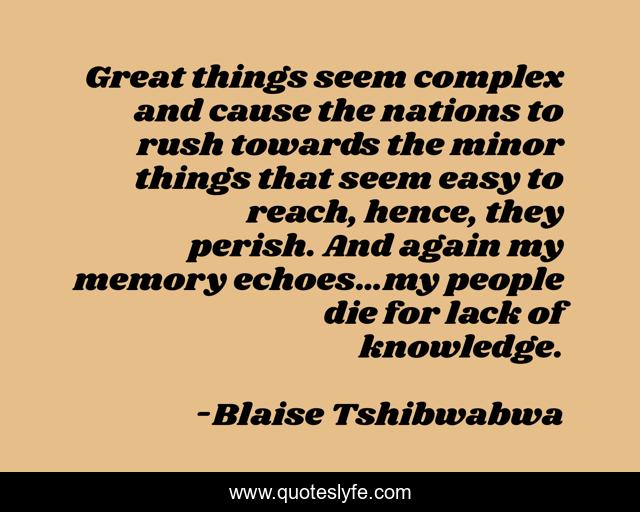 Great things seem complex and cause the nations to rush towards the minor things that seem easy to reach, hence, they perish. And again my memory echoes…my people die for lack of knowledge.