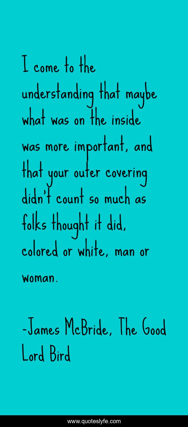 I come to the understanding that maybe what was on the inside was more important, and that your outer covering didn't count so much as folks thought it did, colored or white, man or woman.