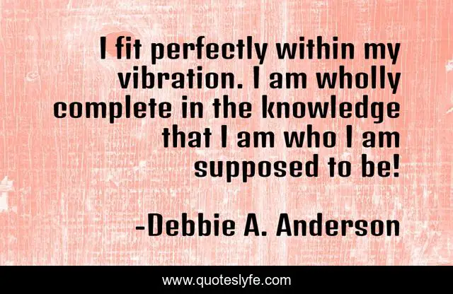 I fit perfectly within my vibration. I am wholly complete in the knowledge that I am who I am supposed to be!