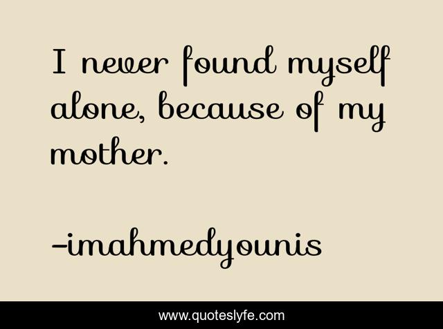 I never found myself alone, because of my mother.