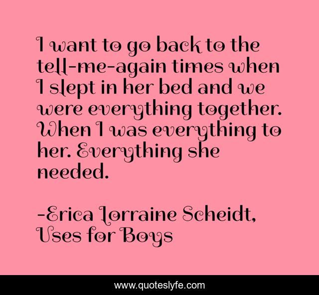 I want to go back to the tell-me-again times when I slept in her bed and we were everything together. When I was everything to her. Everything she needed.