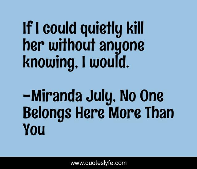 If I could quietly kill her without anyone knowing, I would.