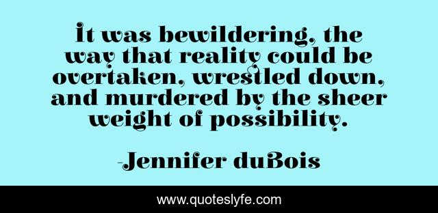 It was bewildering, the way that reality could be overtaken, wrestled down, and murdered by the sheer weight of possibility.