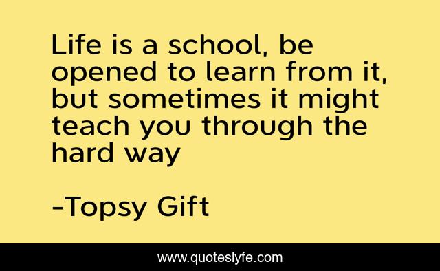 Life is a school, be opened to learn from it, but sometimes it might teach you through the hard way