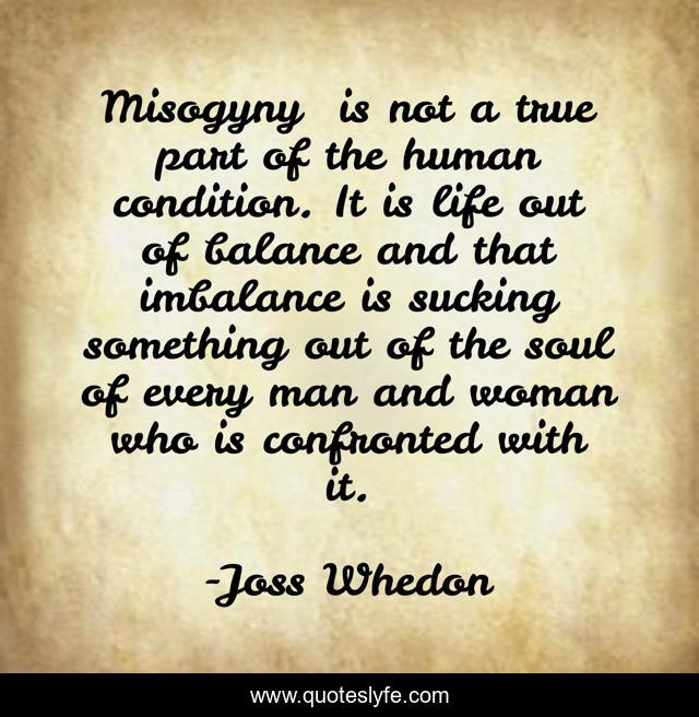 Misogyny… is not a true part of the human condition. It is life out of balance and that imbalance is sucking something out of the soul of every man and woman who is confronted with it.