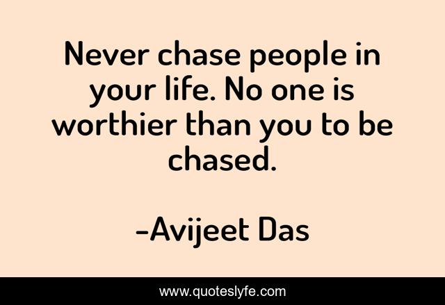 Never chase people in your life. No one is worthier than you to be chased.