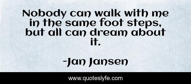 Nobody can walk with me in the same foot steps, but all can dream about it.