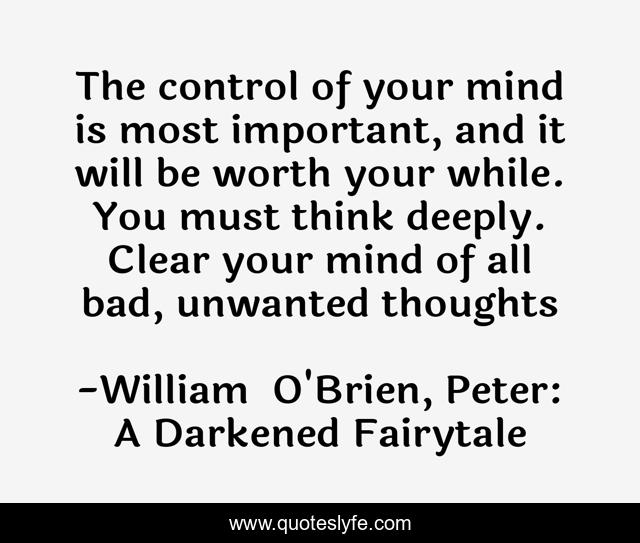 The control of your mind is most important, and it will be worth your while. You must think deeply. Clear your mind of all bad, unwanted thoughts