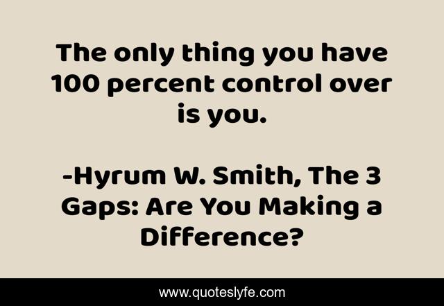 The only thing you have 100 percent control over is you.