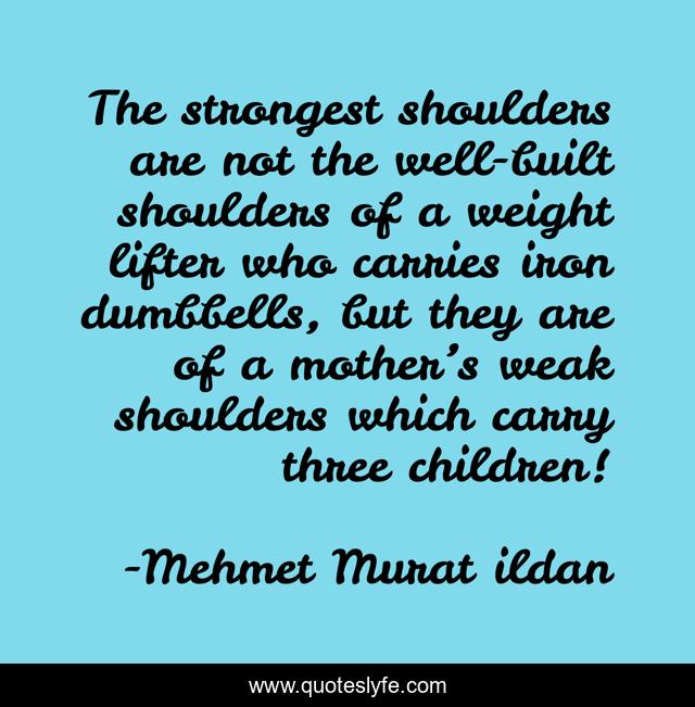 The strongest shoulders are not the well-built shoulders of a weight lifter who carries iron dumbbells, but they are of a mother’s weak shoulders which carry three children!