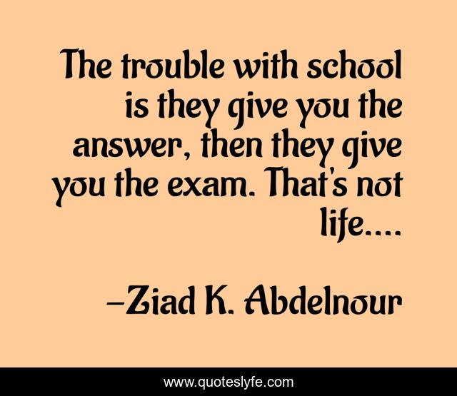The trouble with school is they give you the answer, then they give you the exam. That's not life....