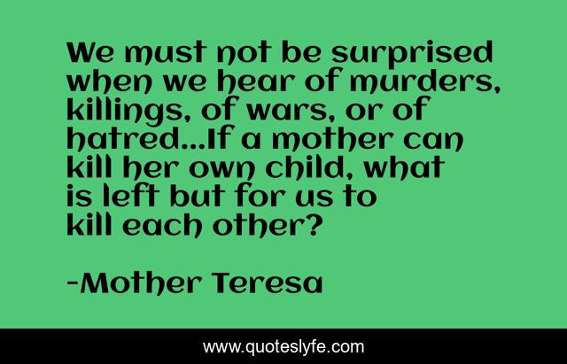 We must not be surprised when we hear of murders, killings, of wars, or of hatred...If a mother can kill her own child, what is left but for us to kill each other?