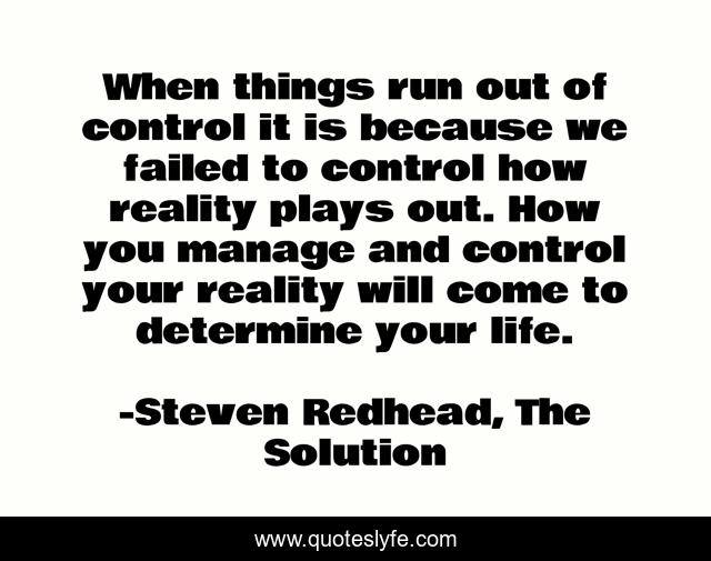 When things run out of control it is because we failed to control how reality plays out. How you manage and control your reality will come to determine your life.
