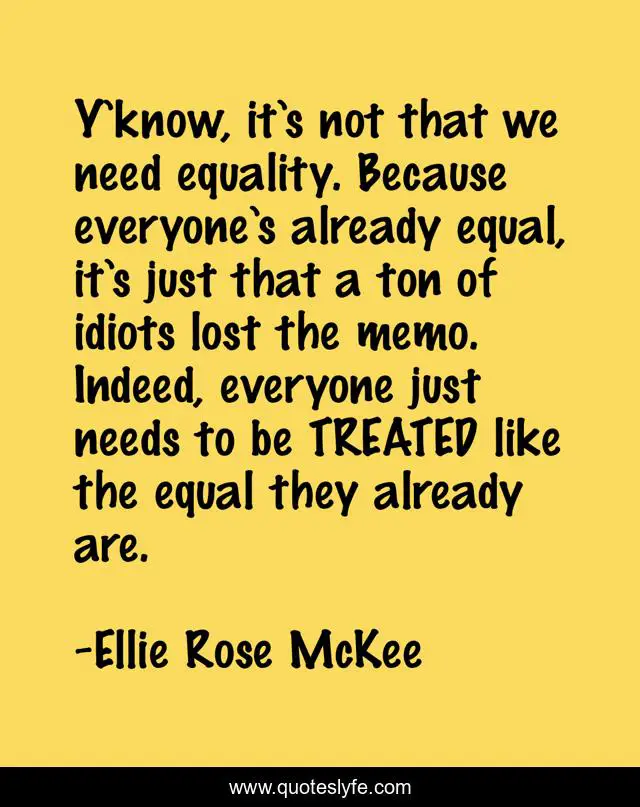 Y’know, it’s not that we need equality. Because everyone’s already equal, it’s just that a ton of idiots lost the memo. Indeed, everyone just needs to be TREATED like the equal they already are.