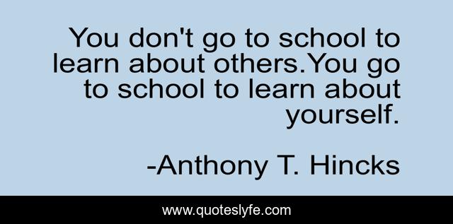You don't go to school to learn about others.You go to school to learn about yourself.