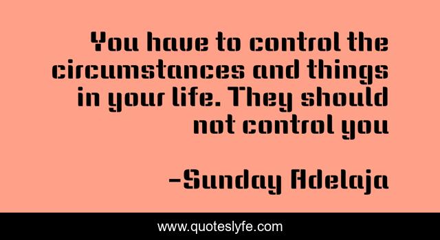 You have to control the circumstances and things in your life. They should not control you